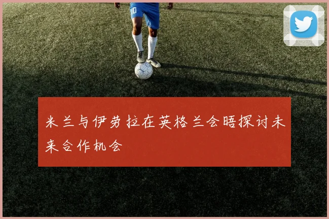 米兰与伊劳拉在英格兰会晤探讨未来合作机会